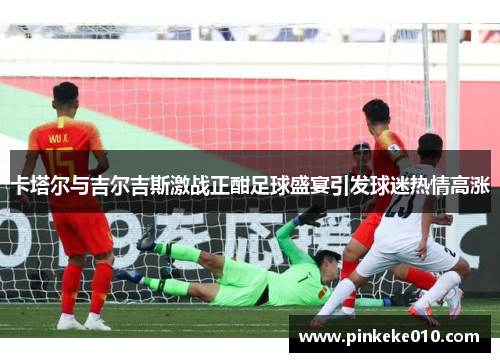 卡塔尔与吉尔吉斯激战正酣足球盛宴引发球迷热情高涨
